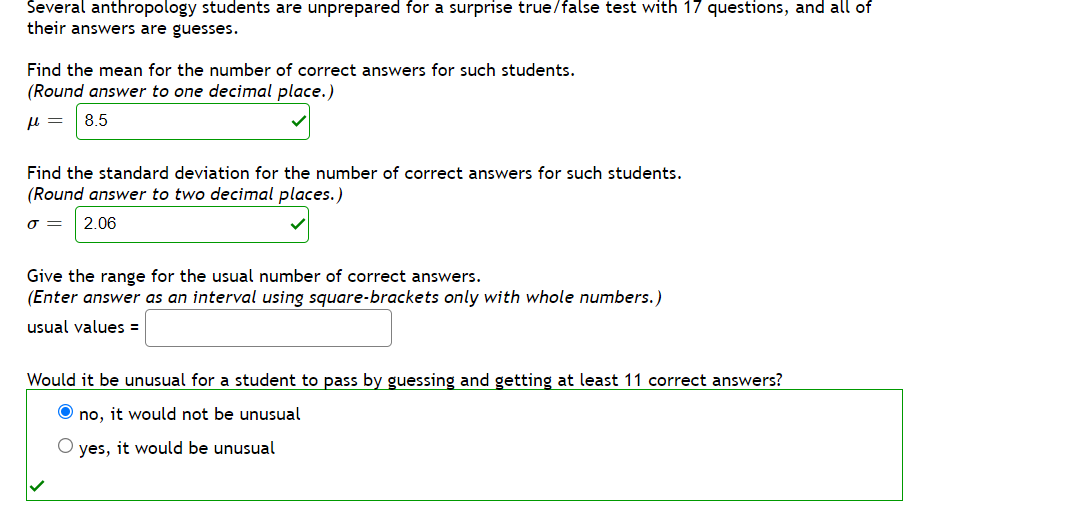 Several anthropology students are unprepared for a surprise true/false test with 17 questions, and all of
their answers are guesses.
Find the mean for the number of correct answers for such students.
(Round answer to one decimal place.)
8.5
Find the standard deviation for the number of correct answers for such students.
(Round answer to two decimal places.)
O =
2.06
Give the range for the usual number of correct answers.
(Enter answer as an interval using square-brackets only with whole numbers.)
usual values =
Would it be unusual for a student to pass by guessing and getting at least 11 correct answers?
O no, it would not be unusual
yes, it would be unusual
