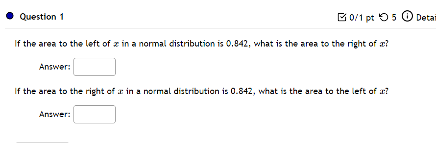 Question 1
B0/1 pt O 5 O Detai
If the area to the left of x in a normal distribution is 0.842, what is the area to the right of x?
Answer:
If the area to the right of x in a normal distribution is 0.842, what is the area to the left of x?
Answer:
