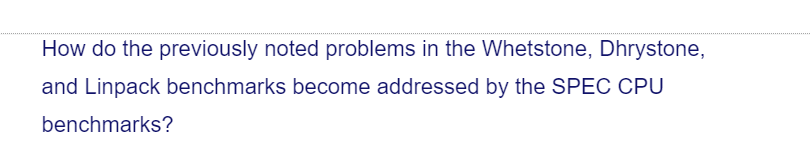 How do the previously noted problems in the Whetstone, Dhrystone,
and Linpack benchmarks become addressed by the SPEC CPU
benchmarks?