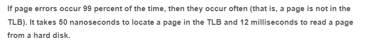 If page errors occur 99 percent of the time, then they occur often (that is, a page is not in the
TLB). It takes 50 nanoseconds to locate a page in the TLB and 12 milliseconds to read a page
from a hard disk.