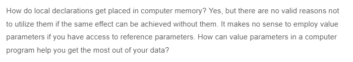 How do local declarations get placed in computer memory? Yes, but there are no valid reasons not
to utilize them if the same effect can be achieved without them. It makes no sense to employ value
parameters if you have access to reference parameters. How can value parameters in a computer
program help you get the most out of your data?