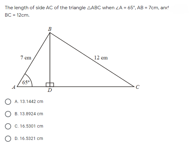 The length of side AC of the triangle AABC when ZA = 65°, AB = 7cm, and
BC = 12cm.
B
7 cm
12 cm
65°
A
D
O A. 13.1442 cm
O B. 13.8924 cm
O C. 16.5301 cm
O D. 16.5321 cm
