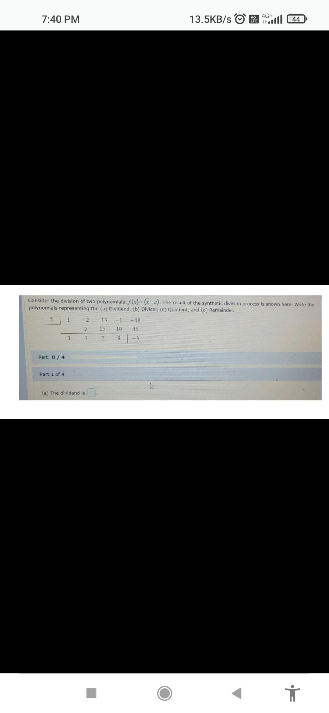 7:40 PM
13.5KB/s
Vo 4G+
LTE N
44
Consider the division of two polynomials: f(x)+(x-c). The result of the synthetic division process is shown here. Write the
polynomials representing the (a) Dividend, (b) Divisor, (c) Quotient, and (d) Remainder.
5
1
-2 <-13 -1 -48
5
15
10
45
1
3
2
9
<-3
Part: 0/4
Part 1 of 4
(a) The dividend is
i