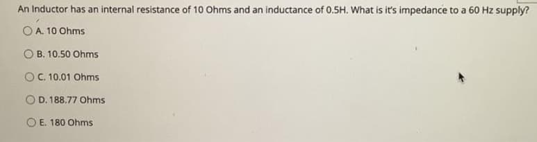 An Inductor has an internal resistance of 10 Ohms and an inductance of 0.5H. What is it's impedance to a 60 Hz supply?
O A. 10 Ohms
B. 10.50 Ohms
OC. 10.01 Ohms
D. 188.77 Ohms
O E. 180 Ohms
