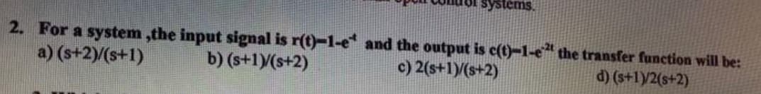 ystems.
2. For a system,the input signal is r(t)-1-e* and the output is c(t)-1-e2 the transfer function will be:
a) (s+2)/(s+1)
b) (s+1)/(s+2)
c) 2(s+1)/(s+2)
d) (s+1)/2(s+2)