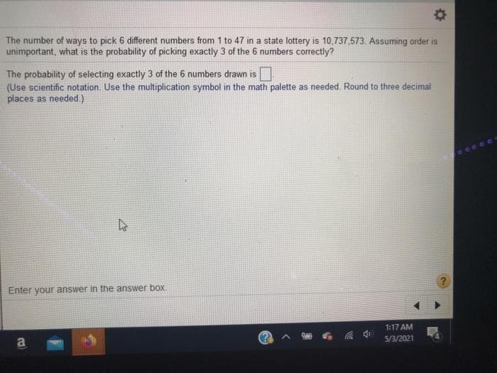 The number of ways to pick 6 different numbers from 1 to 47 in a state lottery is 10,737,573. Assuming order is
unimportant, what is the probability of picking exactly 3 of the 6 numbers correctly?
The probability of selecting exactly 3 of the 6 numbers drawn is
(Use scientific notation. Use the multiplication symbol in the math palette as needed. Round to three decimal
places as needed.)
Enter your answer in the answer boX.
1:17 AM
5/3/2021
a
