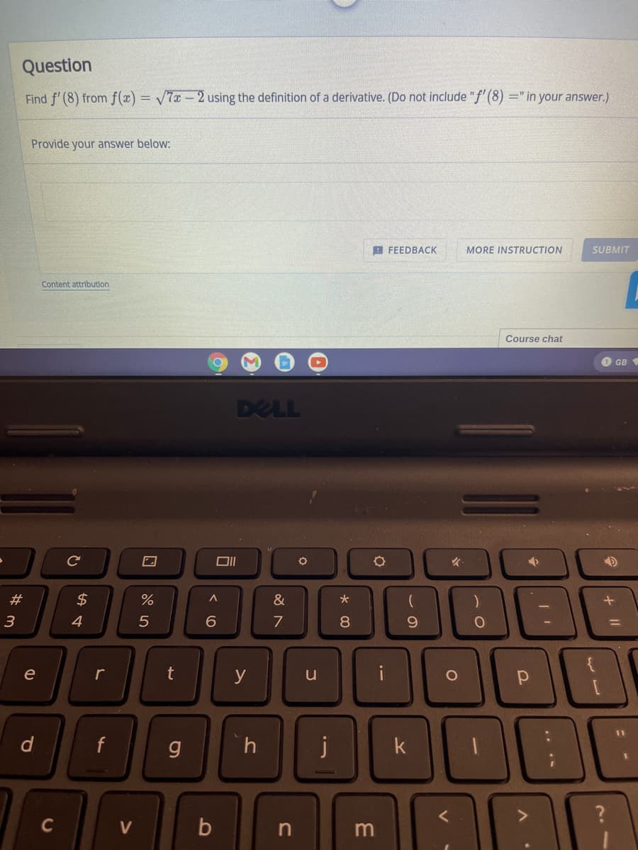 Question
Find f' (8) from f(x) = /7x - 2 using the definition of a derivative. (Do not include "f' (8) =" in your answer.)
Provide your answer below:
B FEEDBACK
MORE INSTRUCTION
SUBMIT
Content attributlon
Course chat
O GB
DELL
23
$
&
3
4
7
8.
9.
e
r
y
u
d.
f
j
k
C
V
.. ..
1I
