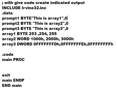 ; with give code create indicated output
INCLUDE Irvine32.inc
.data
prompt1 BYTE"This is array1",0
prompt2 BYTE "This is array2",0
prompt3 BYTE "This is array3",0
array1 BYTE 253 ,254, 255
array2 WORD 1000h, 2000h, 3000h
array3 DWORD OFFFFFFFDH,0FFFFFFFEH,0FFFFFFFFF
.code
main PROC
exit
main ENDP
END main
