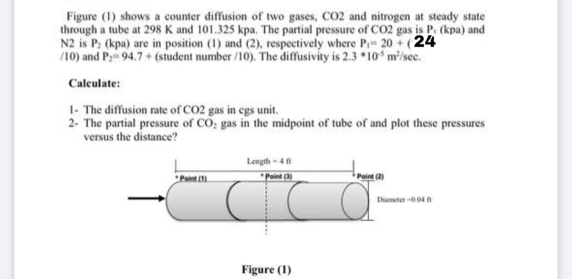 Figure (1) shows a counter diffusion of two gases, CO2 and nitrogen at steady state
through a tube at 298 K and 101.325 kpa. The partial pressure of CO2 gas is P. (kpa) and
N2 is P: (kpa) are in position (1) and (2), respectively where P= 20 + (24
/10) and P: 94.7 + (student number /10). The diffusivity is 2.3 *10 m/sec.
Calculate:
1- The diffusion rate of CO2 gas in egs unit.
2- The partial pressure of CO, gas in the midpoint of tube of and plot these pressures
versus the distance?
Length-4 ft
*Point (1
"Point (3)
Point (2)
Diameter 0.04 A
Figure (1)
