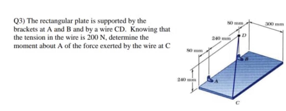 Q3) The rectangular plate is supported by the
brackets at A and B and by a wire CD. Knowing that
the tension in the wire is 200 N, determine the
moment about A of the force exerted by the wire at C
80 mm
300 mm
D
240 mm
80 mm
240 min
