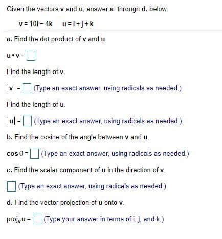 Given the vectors v and u, answer a. through d. below.
v = 10i – 4k u=i+j+k
a. Find the dot product of v and u.
Find the length of v.
|v| =(Type an exact answer, using radicals as needed.)
Find the length of u.
Ju| = (Type an exact answer, using radicals as needed.)
b. Find the cosine of the angle between v and u.
cos 0 =
(Type an exact answer, using radicals as needed.)
c. Find the scalar component of u in the direction of v.
O(Type an exact answer, using radicals as needed.)
d. Find the vector projection of u onto v.
proj, u = (Type your answer in terms of i, j, and k.)
