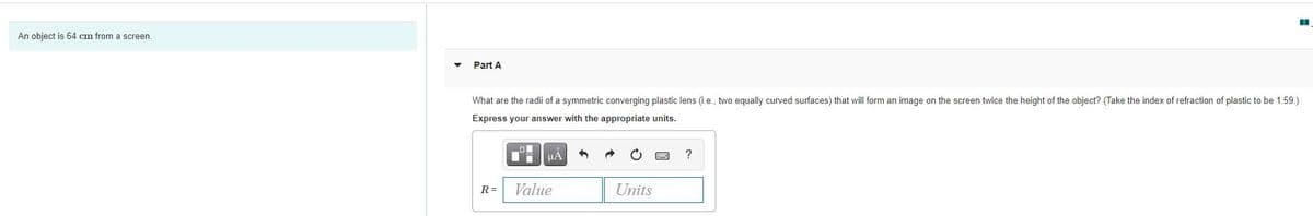 An object is 64 cm from a screen
• Part A
What are the radi of a symmetric converging plastic lens (ie., two equally curved surfaces) that will form an image on the screen twice the height of the object? (Take the index of refraction of plastic to be 1.59.)
Express your answer with the appropriate units.
R=
Value
Units
