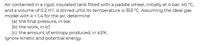 Air contained in a rigid, insulated tank fitted with a paddle wheel, initially at 4 bar, 40 °C,
and a volume of 0.2 m, is stirred until its temperature is 353 °C. Assuming the ideal gas
model with k = 1.4 for the air, determine
(a) the final pressure, in bar
(b) the work, in kJ
(c) the amount of entropy produced, in kJ/K.
Ignore kinetic and potential energy.
