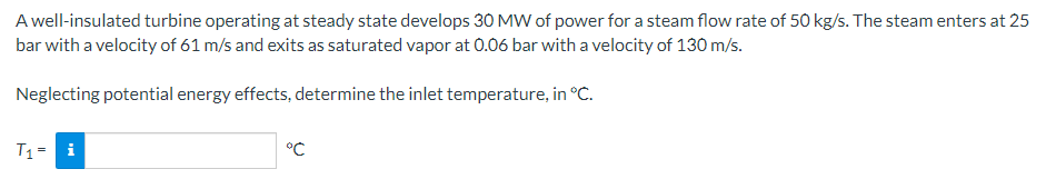 A well-insulated turbine operating at steady state develops 30 MW of power for a steam flow rate of 50 kg/s. The steam enters at 25
bar with a velocity of 61 m/s and exits as saturated vapor at 0.06 bar with a velocity of 130 m/s.
Neglecting potential energy effects, determine the inlet temperature, in °c.
T1 = i
°C
