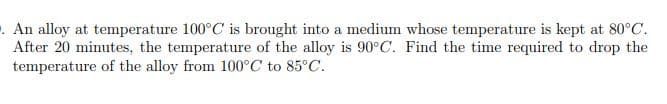 . An alloy at temperature 100°C is brought into a medium whose temperature is kept at 80°C.
After 20 minutes, the temperature of the alloy is 90°C. Find the time required to drop the
temperature of the alloy from 100°C to 85°C.
