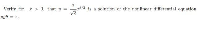 **Problem:**

Verify for \( x > 0 \), that \( y = \frac{2}{\sqrt{3}} x^{3/2} \) is a solution of the nonlinear differential equation \( y y'' = x \).

**Solution:**

Steps to verify the solution:

1. **Find the Second Derivative**:
   - First, find \( y' \) (the first derivative of \( y \)).
   - Then, find \( y'' \) (the second derivative of \( y \)).
   
2. **Substitute \( y \) and \( y'' \)** into the given differential equation \( y y'' = x \).

3. **Validate** the equality to confirm that the solution satisfies the equation for \( x > 0 \).

Let's derive \( y' \) and \( y'' \) from \( y = \frac{2}{\sqrt{3}} x^{3/2} \):

- First derivative:
  \[
  y = \frac{2}{\sqrt{3}} x^{3/2}
  \]
  \[
  y' = \frac{d}{dx}\left(\frac{2}{\sqrt{3}} x^{3/2}\right) = \frac{2}{\sqrt{3}} \cdot \frac{3}{2} x^{(3/2)-1} = \frac{3}{\sqrt{3}} x^{1/2} = \sqrt{3} x^{1/2}
  \]

- Second derivative:
  \[
  y' = \sqrt{3} x^{1/2}
  \]
  \[
  y'' = \frac{d}{dx} (\sqrt{3} x^{1/2}) = \sqrt{3} \cdot \frac{1}{2} x^{(1/2)-1} = \frac{\sqrt{3}}{2} x^{-1/2}
  \]

Now, substitute \( y \) and \( y'' \) back into the original differential equation \( y y'' = x \):

- Given:
  \[
  y y'' = \frac{2}{\sqrt{3}} x^{3/2} \cdot \frac{\sqrt{3}}{2} x^{-1/2}
  \]
  \[
  y y'' = \