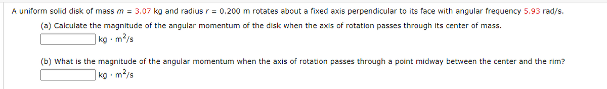 A uniform solid disk of mass m = 3.07 kg and radius r = 0.200 m rotates about a fixed axis perpendicular to its face with angular frequency 5.93 rad/s.
(a) Calculate the magnitude of the angular momentum of the disk when the axis of rotation passes through its center of mass.
kg · m?/s
(b) What is the magnitude of the angular momentum when the axis of rotation passes through a point midway between the center and the rim?
kg · m2/s
