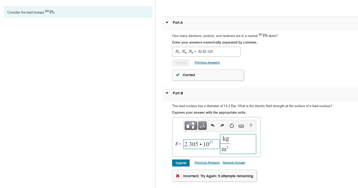 Consider the lead isotope 207Pb.
Part A
How many electrons, protons, and neutrons are in a neutral 207 Pb atom?
Enter your answers numerically separated by commas.
Ne, Np, N = 82,82,125
Submit
Previous Answers
v Correct
Part B
The lead nucleus has a diameter of 14.2 fm. What is the electric field strength at the surface of a lead nucleus?
Express your answer with the appropriate units.
HÀ
?
kg
E = 2.305 • 10"
m3
Submit
Previous Answers Request Answer
X Incorrect; Try Again; 5 attempts remaining
