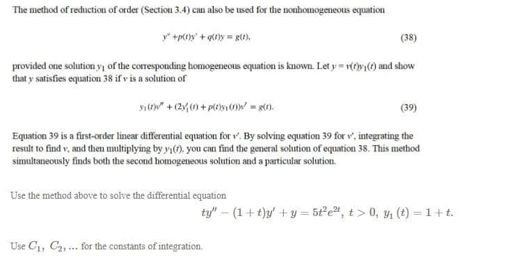 The method of reduction of order (Section 3.4) can also be used for the nonhomogeneous equation
y" +p(t)y' + g{t}y = g(t).
(38)
provided one solution yı of the corresponding homogeneous equation is known. Let y = r(t)y) and show
that y satisfies equation 38 if v is a solution of
y1(O" + (2y, ) + plt)yO = g(0).
(39)
Equation 39 is a first-order linear differential equation for r'. By solving equation 39 for v, integrating the
result to find v, and then multiplying by y1(O. you can find the general solution of equation 38. This method
simultaneously finds both the second homogeneous solution and a particular solution.
Use the method above to solve the differential equation
ty" – (1+t)y' +y = 5t°e, t > 0, y1 (t) = 1+t.
Use C1, C2, ... for the constants of integration.
