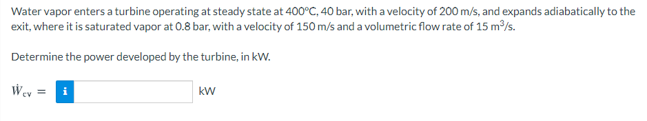 Water vapor enters a turbine operating at steady state at 400°C, 40 bar, with a velocity of 200 m/s, and expands adiabatically to the
exit, where it is saturated vapor at 0.8 bar, with a velocity of 150 m/s and a volumetric flow rate of 15 m/s.
Determine the power developed by the turbine, in kW.
kW
W ev
i
