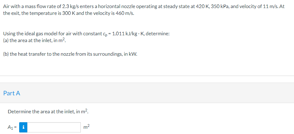 Air with a mass flow rate of 2.3 kg/s enters a horizontal nozzle operating at steady state at 420 K, 350 kPa, and velocity of 11 m/s. At
the exit, the temperature is 300 K and the velocity is 460 m/s.
Using the ideal gas model for air with constant c, = 1.011 kJ/kg · K, determine:
(a) the area at the inlet, in m?.
(b) the heat transfer to the nozzle from its surroundings, in kW.
Part A
Determine the area at the inlet, in m2.
A1 = i
m2
