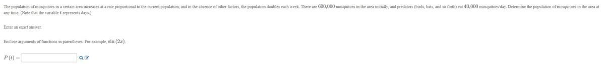 ### Exponential Growth of Mosquito Population

**Description:**  
The population of mosquitoes in a certain area increases at a rate proportional to the current population, and in the absence of other factors, the population doubles each week. There are 600,000 mosquitoes in the area initially, and predators (birds, bats, and so forth) eat 40,000 mosquitoes per day. Determine the population of mosquitoes in the area at any time. (Note that the variable t represents days.)

**Instructions:**  
Enter an exact answer.
Enclose arguments of functions in parentheses. For example, sin(2x).

**Equation to Determine Population:**

\[ P(t) = \]

**Input Field:**  
\[
\boxed{\rule{3cm}{0.4pt}}
\]

Provide the initial conditions and related calculations based on the doubling rate and predation for accurate results.