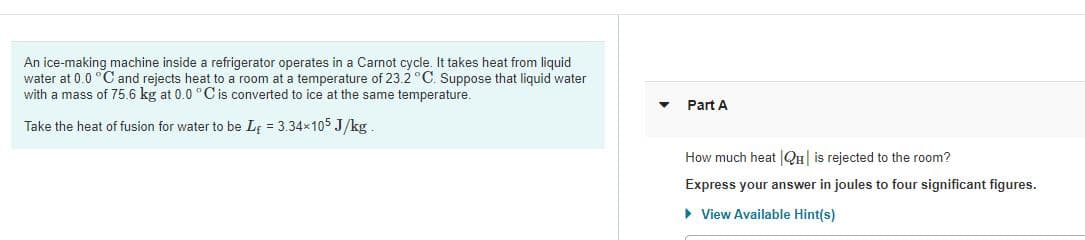 An ice-making machine inside a refrigerator operates in a Carnot cycle. It takes heat from liquid
water at 0.0 °C and rejects heat to a room at a temperature of 23.2 °C. Suppose that liquid water
with a mass of 75.6 kg at 0.0 °C is converted to ice at the same temperature.
Part A
Take the heat of fusion for water to be LĘ = 3.34x105 J/kg.
How much heat |QH| is rejected to the room?
Express your answer in joules to four significant figures.
> View Available Hint(s)
