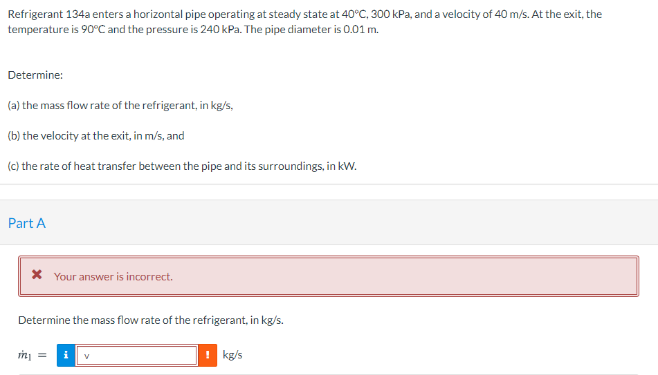 Refrigerant 134a enters a horizontal pipe operating at steady state at 40°C, 300 kPa, and a velocity of 40 m/s. At the exit, the
temperature is 90°C and the pressure is 240 kPa. The pipe diameter is 0.01 m.
Determine:
(a) the mass flow rate of the refrigerant, in kg/s,
(b) the velocity at the exit, in m/s, and
(c) the rate of heat transfer between the pipe and its surroundings, in kW.
Part A
X Your answer is incorrect.
Determine the mass flow rate of the refrigerant, in kg/s.
i
! kg/s
