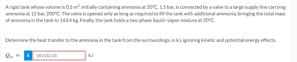 A rigid tank whose volume is 0.5 m³, initially containing ammonia at 20°C, 1.5 bar, is connected by a valve to a large supply line carrying
ammonia at 12 bar, 200°C. The valve is opened only as long as required to fill the tank with additional ammonia, bringing the total mass
of ammonia in the tank to 143.4 kg. Finally, the tank holds a two-phase liquid-vapor mixture at 20°C.
Determine the heat transfer to the ammonia in the tank from the surroundings, in kJ, ignoring kinetic and potential energy effects.
Qey =
i
181532.33
kJ
