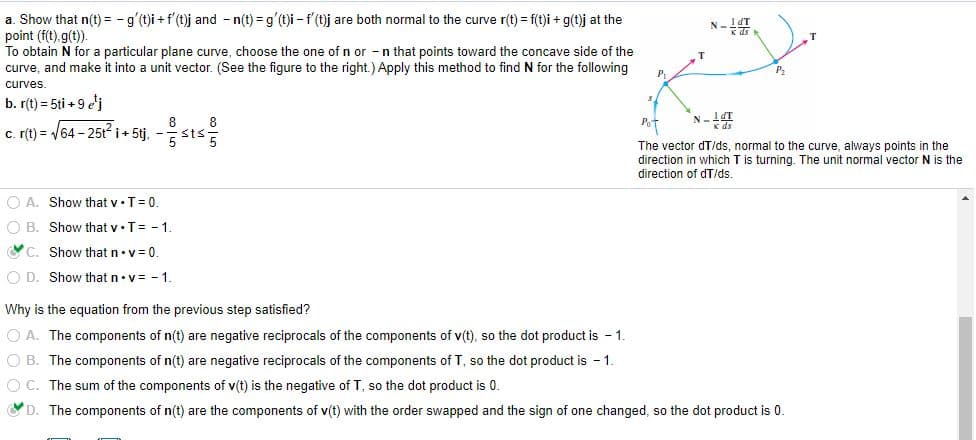 a. Show that n(t) = - g'(t)i +f'(t)j and - n(t) = g'(t)i - f (t)j are both normal to the curve r(t) = f(t)i + g(t)j at the
point (f(t), g(t)).
To obtain N for a particular plane curve, choose the one of n or -n that points toward the concave side of the
curve, and make it into a unit vector. (See the figure to the right.) Apply this method to find N for the following
T.
P
curves.
b. r(t) = 5ti + 9 e'j
8
c. (t) = /64 - 25ti+ 5tj, -
Pot
8
K ds
The vector dT/ds, normal to the curve, always points in the
direction in which T is turning. The unit normal vector N is the
direction of dT/ds
O A. Show that v•T= 0
O B. Show that v•T= - 1.
C. Show that n•v=0
O D. Show that n•v= - 1.
Why is the equation from the previous step satisfied?
O A. The components of n(t) are negative reciprocals of the components of v(t), so the dot product is - 1.
O B. The components of n(t) are negative reciprocals of the components of T, so the dot product is 1.
O C. The sum of the components of v(t) is the negative of T, so the dot product is 0.
D. The components of n(t) are the components of v(t) with the order swapped and the sign of one changed, so the dot product is 0.
