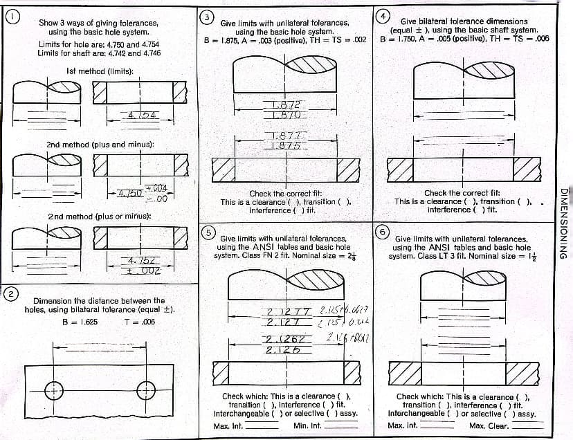 Show 3 ways of giving tolerances,
using the basic hole system.
Limits for hole are: 4.750 and 4.754
Limits for shaft are: 4.742 and 4.746
Ist method (limits):
4.754
2nd method (plus and minus):
-4.750
+004
.00
2nd method (plus or minus):
4.752
+002
Dimension the distance between the
holes, using bilateral tolerance (equal ±).
B = 1.625
T = .006
Give limits with unilateral tolerances,
using the basic hole system.
B 1.875, A003 (positive), TH= TS = .002
1.872
1.870
1.877.
1.875
Check the correct fit:
This is a clearance (), transition ().
interference ( ) fit.
(5)
Give limits with unilateral tolerances,
using the ANSI tables and basic hole.
system. Class FN 2 fit. Nominal size= 2
2.1277 2.12576.6617
2.127 21257 0.02
2.1262 2.146 APO12
2.125
Check which: This is a clearance ( ).
transition (), Interference ( ) fit.
Interchangeable () or selective () assy.
Max. Int.
Min. Int.
Give bilateral tolerance dimensions
(equal t), using the basic shaft system.
B = 1.750, A = .005 (positive), TH= TS = .006
6
1/2
Check the correct fit:
This is a clearance (), transition ().
interference ( ) fit.
Give limits with unilateral tolerances,
using the ANSI tables and basic hole.
system. Class LT 3 fit. Nominal size =
1/2
Check which: This is a clearance (),
transition (), interference ( ) flt.
Interchangeable () or selective () assy.
Max. Int.
Max. Clear.
DIMENSIONING