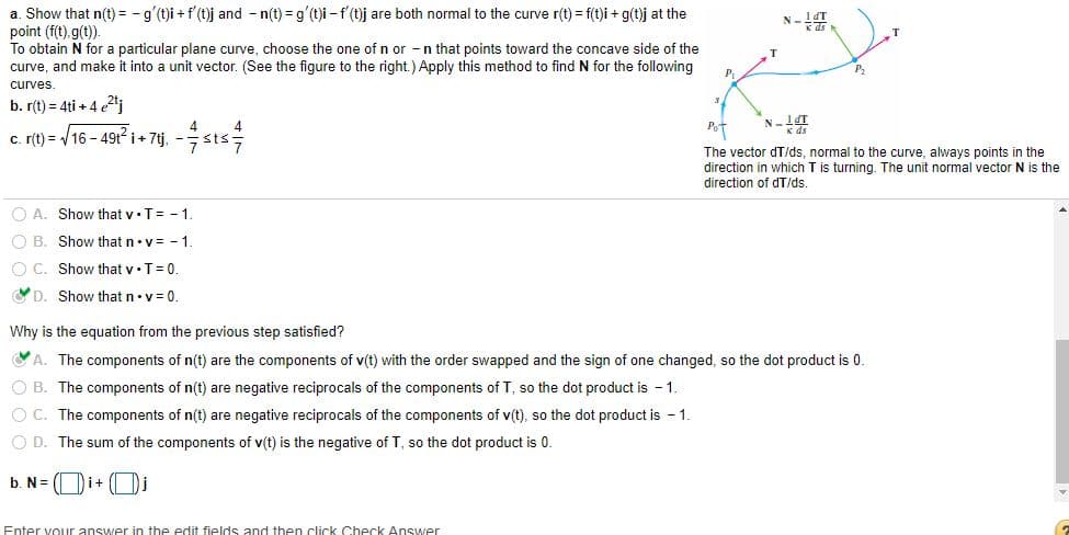 a. Show that n(t) = -g'(t)i + f'(t)j and - n(t) = g'(t)i - f (t)j are both normal to the curve r(t) = f(t)i + g(t)j at the
point (f(t).g(t)).
To obtain N for a particular plane curve, choose the one of n or -n that points toward the concave side of the
curve, and make it into a unit vector. (See the figure to the right.) Apply this method to find N for the following
N-4.
P.
curves.
b. r(t) = 4ti + 4 j
Pot
c. (t) = /16 - 49t i+ 7tj, - sts
The vector dT/ds, normal to the curve, always points in the
direction in which T is turning. The unit normal vector
is the
direction of dT/ds
O A. Show that v•T= - 1.
O B. Show that n•v= - 1.
O C. Show that v•T=0.
YD. Show that n•v = 0.
Why is the equation from the previous step satisfied?
A. The components of n(t) are the components of v(t) with the order swapped and the sign of one changed, so the dot product is 0.
O B. The components of n(t) are negative reciprocals of the components of T, so the dot product is - 1.
OC. The components of n(t) are negative reciprocals of the components of v(t), so the dot product is - 1.
O D. The sum of the components of v(t) is the negative of T, so the dot product is 0.
b. N= ( Di+
Enter vouur answer in the edit fields and then click Check Answer
