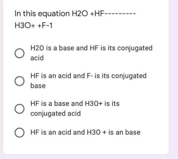 In this equation H2O +HF
H3O+ +F-1
H20 is a base and HF is its conjugated
acid
HF is an acid and F- is its conjugated
base
HF is a base and H30+ is its
conjugated acid
O HF is an acid and H30 + is an base
