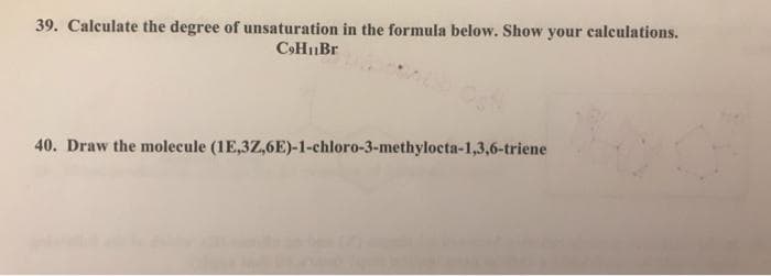 39. Calculate the degree of unsaturation in the formula below. Show your calculations.
C»HuBr
40. Draw the molecule (1E,3Z,6E)-1-chloro-3-methylocta-1,3,6-triene
