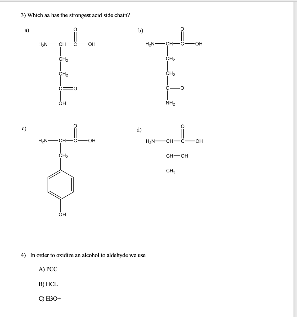 3) Which aa has the strongest acid side chain?
a)
b)
H2N -CH-ö
OH
H,N -CH-C-
OH
CH2
ČH2
CH2
CH2
OH
NH2
c)
d)
H2N -CH-ö
OH
H2N-
CH
OH
CH2
CH-OH
ČH3
OH
4) In order to oxidize an alcohol to aldehyde we use
А) РСС
В) НCL
С) НЗО+
