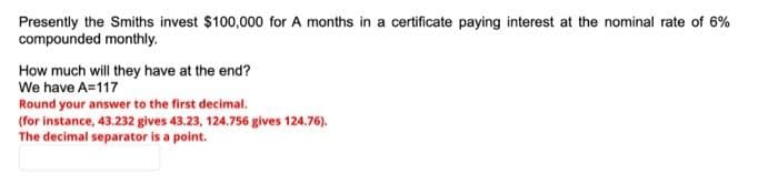 Presently the Smiths invest $100,000 for A months in a certificate paying interest at the nominal rate of 6%
compounded monthly.
How much will they have at the end?
We have A=117
Round your answer to the first decimal.
(for instance, 43.232 gives 43.23, 124.756 gives 124.76).
The decimal separator is a point.
