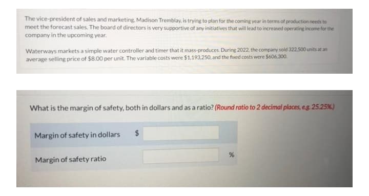 The vice-president of sales and marketing, Madison Tremblay, is trying to plan for the coming year in terms of production needs to
meet the forecast sales. The board of directors is very supportive of any initiatives that will lead to increased operating income for the
company in the upcoming year.
Waterways markets a simple water controller and timer that it mass-produces. During 2022. the company sold 322.500 units at an
average selling price of $8.00 per unit. The variable costs were $1,193,250. and the fixed costs were $606,300.
What is the margin of safety, both in dollars and as a ratio? (Round ratio to 2 decimal places, e.g. 25.25%)
$
Margin of safety in dollars
Margin of safety ratio
