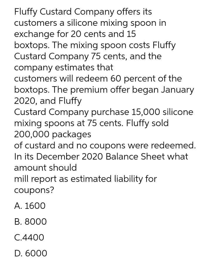 Fluffy Custard Company offers its
customers a silicone mixing spoon in
exchange for 20 cents and 15
boxtops. The mixing spoon costs Fluffy
Custard Company 75 cents, and the
company estimates that
customers will redeem 60 percent of the
boxtops. The premium offer began January
2020, and Fluffy
Custard Company purchase 15,000 silicone
mixing spoons at 75 cents. Fluffy sold
200,000 packages
of custard and no coupons were redeemed.
In its December 2020 Balance Sheet what
amount should
mill report as estimated liability for
coupons?
А. 1600
В. 8000
C.4400
D. 6000
