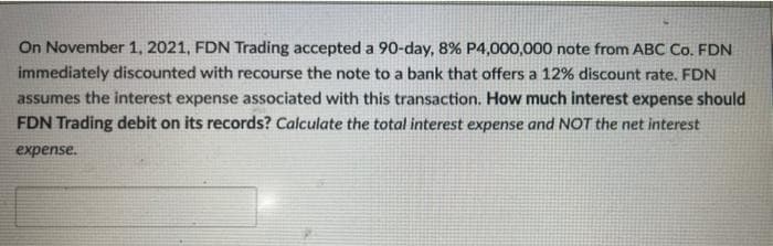 On November 1, 2021, FDN Trading accepted a 90-day, 8% P4,000,000 note from ABC Co. FDN
immediately discounted with recourse the note to a bank that offers a 12% discount rate. FDN
assumes the interest expense associated with this transaction. How much interest expense should
FDN Trading debit on its records? Calculate the total interest expense and NOT the net interest
expense.
