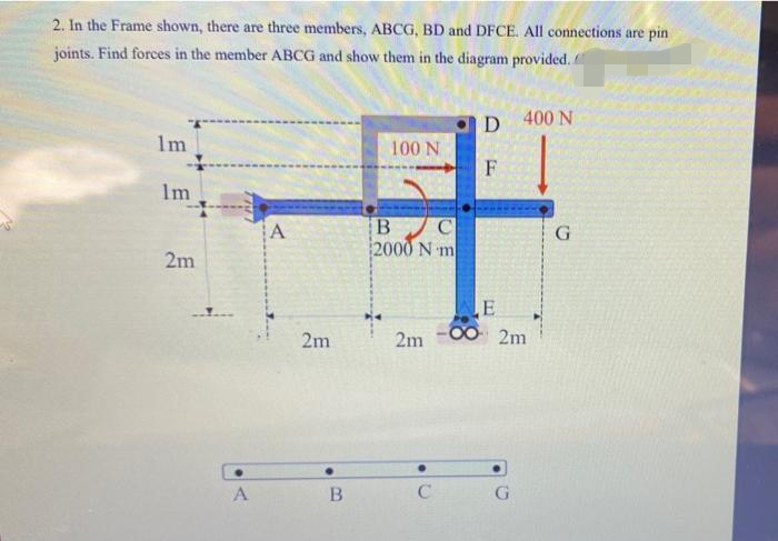 2. In the Frame shown, there are three members, ABCG, BD and DFCE. All connections are pin
joints. Find forces in the member ABCG and show them in the diagram provided.
D
400 N
1m
100 N
F
Im
G
2000 N m
2m
E
2m -00 2m
2m
A
C
