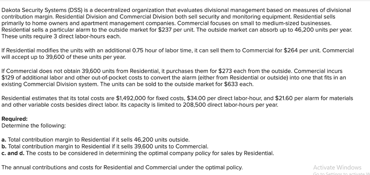 Dakota Security Systems (DSS) is a decentralized organization that evaluates divisional management based on measures of divisional
contribution margin. Residential Division and Commercial Division both sell security and monitoring equipment. Residential sells
primarily to home owners and apartment management companies. Commercial focuses on small to medium-sized businesses.
Residential sells a particular alarm to the outside market for $237 per unit. The outside market can absorb up to 46,200 units per year.
These units require 3 direct labor-hours each.
If Residential modifies the units with an additional 0.75 hour of labor time, it can sell them to Commercial for $264 per unit. Commercial
will accept up to 39,600 of these units per year.
If Commercial does not obtain 39,600 units from Residential, it purchases them for $273 each from the outside. Commercial incurs
$129 of additional labor and other out-of-pocket costs to convert the alarm (either from Residential or outside) into one that fits in an
existing Commercial Division system. The units can be sold to the outside market for $633 each.
Residential estimates that its total costs are $1,492,000 for fixed costs, $34.00 per direct labor-hour, and $21.60 per alarm for materials
and other variable costs besides direct labor. Its capacity is limited to 208,500 direct labor-hours per year.
Required:
Determine the following:
a. Total contribution margin to Residential if it sells 46,200 units outside.
b. Total contribution margin to Residential if it sells 39,600 units to Commercial.
c. and d. The costs to be considered in determining the optimal company policy for sales by Residential.
The annual contributions and costs for Residential and Commercial under the optimal policy.
Activate Windows
Go to Settings to activate W