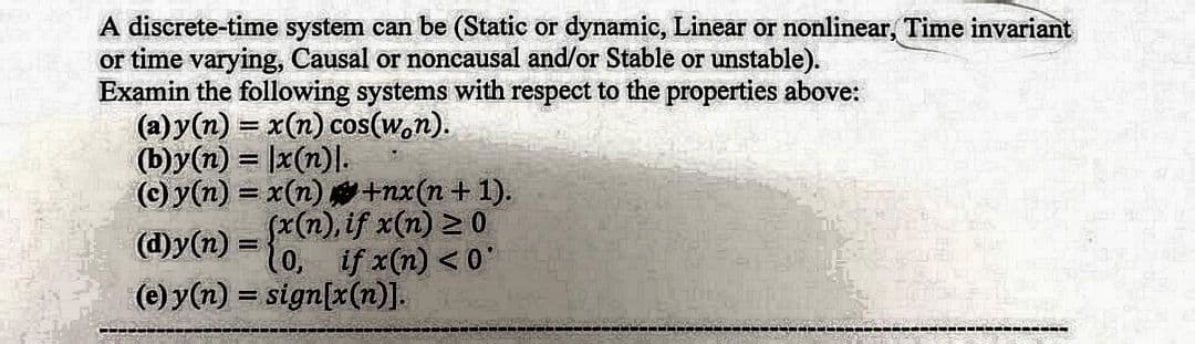 A discrete-time system can be (Static or dynamic, Linear or nonlinear, Time invariant
or time varying, Causal or noncausal and/or Stable or unstable).
Examin the following systems with respect to the properties above:
(a) y(n) = x(n) cos(won).
(b)y(n) = x(n)].
(c) y(n) = x(n)
(d)y(n)
(e) y(n) = sign[x(n)].
+nx(n + 1).
(x(n), if x(n) 20
(0, if x(n) <0'
‒‒‒‒‒‒‒‒‒‒‒‒‒‒‒‒‒