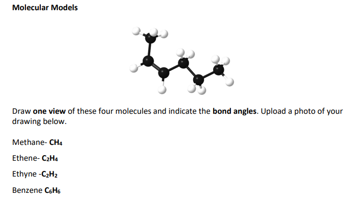 Molecular Models
Draw one view of these four molecules and indicate the bond angles. Upload a photo of your
drawing below.
Methane- CH4
Ethene- C₂H4
Ethyne -C₂H₂
Benzene C6H6