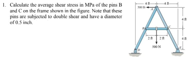 1. Calculate the average shear stress in MPa of the pins B
and C on the frame shown in the figure. Note that these
pins are subjected to double shear and have a diameter
of 0.5 inch.
500 Ib
4 ft
2 ft 2ft
4 ft
500 N
