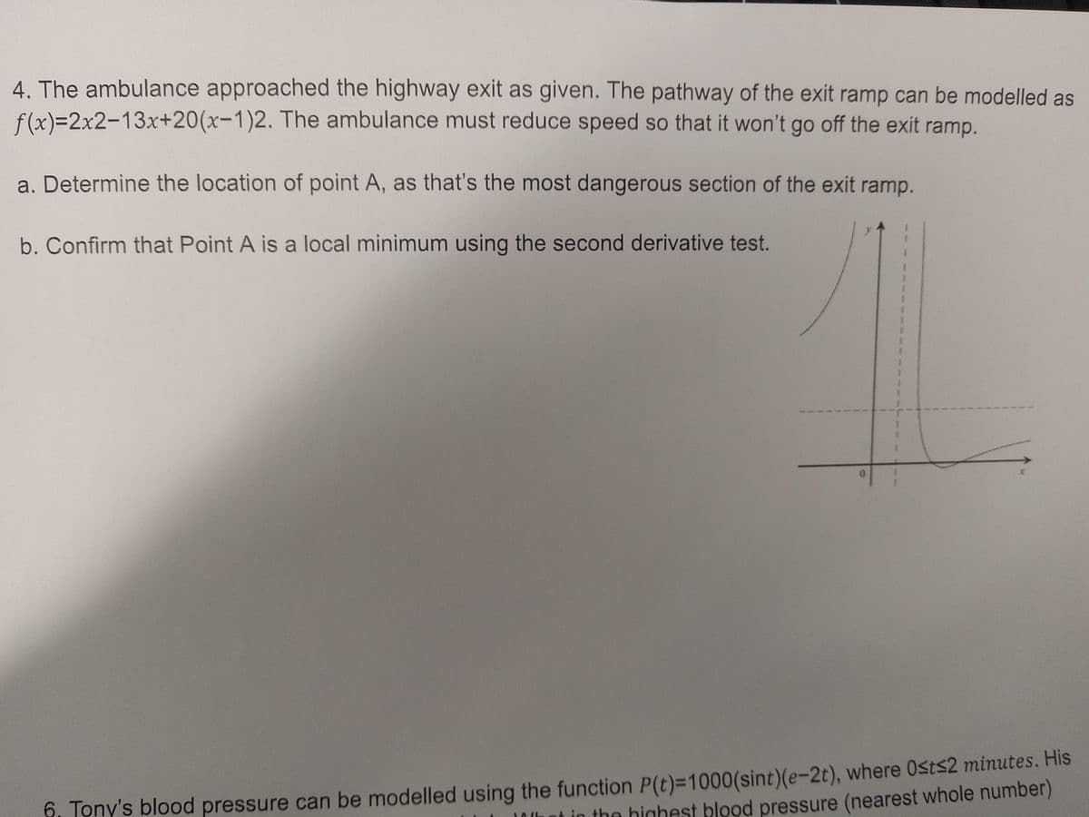 4. The ambulance approached the highway exit as given. The pathway of the exit ramp can be modelled as
f(x)=2x2-13x+20(x-1)2. The ambulance must reduce speed so that it won't go off the exit ramp.
a. Determine the location of point A, as that's the most dangerous section of the exit ramp.
b. Confirm that Point A is a local minimum using the second derivative test.
y
S
f, Tony's blood pressure can be modelled using the function P(t)=1000(sint)(e-2t), where Ost≤2 minutes. His
at in the highest blood pressure (nearest whole number)