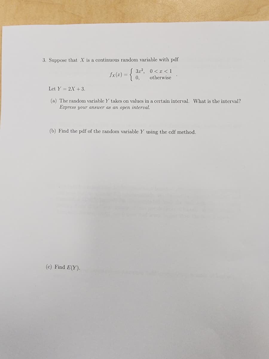 3. Suppose that X is a continuous random variable with pdf
3x², 0<x< 1
0, otherwise
fx(x) =
Let Y= 2X + 3.
(a) The random variable Y takes on values in a certain interval. What is the interval?
Express your answer as an open interval.
(b) Find the pdf of the random variable Y using the cdf method.
(c) Find E(Y).