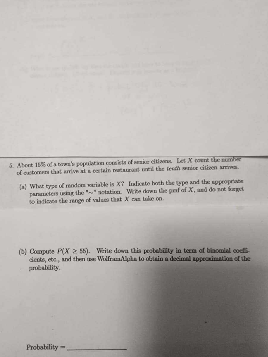 5. About 15% of a town's population consists of senior citizens. Let X count the number
of customers that arrive at a certain restaurant until the tenth senior citizen arrives.
(a) What type of random variable is X? Indicate both the type and the appropriate
parameters using the ""notation. Write down the pmf of X, and do not forget
to indicate the range of values that X can take on.
(b) Compute P(X2 55). Write down this probability in term of binomial coeffi-
cients, etc., and then use WolframAlpha to obtain a decimal approximation of the
probability.
Probability=