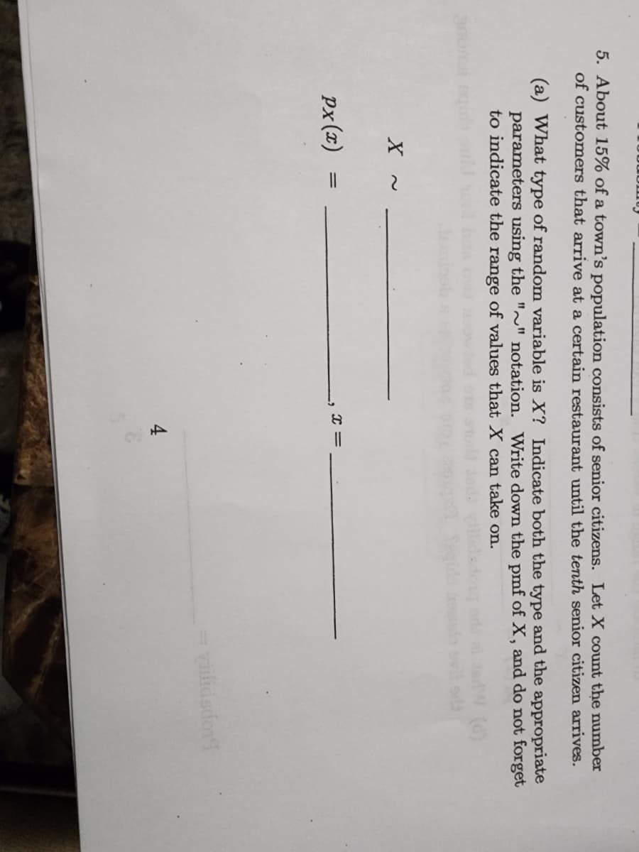 30
5. About 15% of a town's population consists of senior citizens. Let X count the number
of customers that arrive at a certain restaurant until the tenth senior citizen arrives.
(a) What type of random variable is X? Indicate both the type and the appropriate
parameters using the "~" notation. Write down the pmf of X, and do not forget
to indicate the range of values that X can take on.
X
px(x)
=
X
||
4
viilidsdor