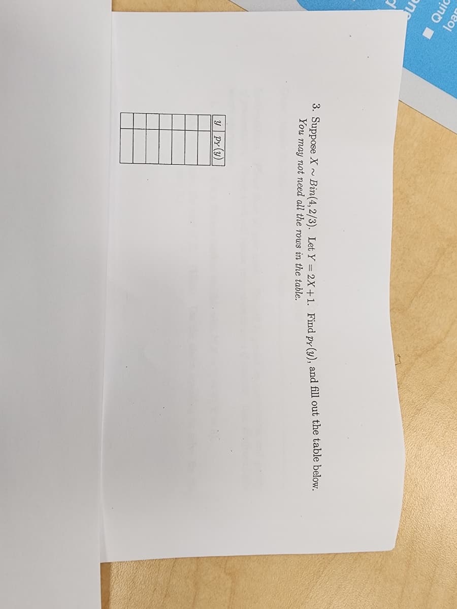 eol
pino
ong
3. Suppose X~ Bin(4,2/3). Let Y = 2X+1. Find py (y), and fill out the table below.
You may not need all the rows in the table.
y PY (y)