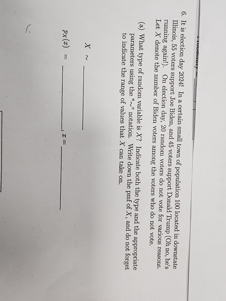 Conduinty
6. It is election day 2024! In a certain small town of population 100 located in downstate
Illinois, 55 voters support Joe Biden, and 45 voters support Donald Trump (Oh no, he's
running again!). On election day, 20 random voters do not vote for various reasons.
Let X denote the number of Biden voters among the voters who do not vote.
(a) What type of random variable is X? Indicate both the type and the appropriate
parameters using the "~" notation. Write down the pmf of X, and do not forget
to indicate the range of values that X can take on.
X
Px(x)
=
8